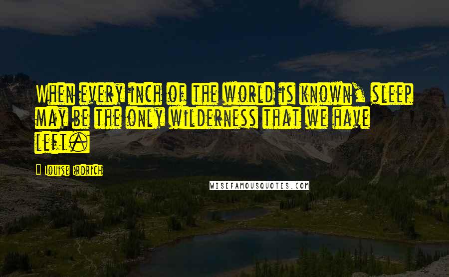 Louise Erdrich Quotes: When every inch of the world is known, sleep may be the only wilderness that we have left.