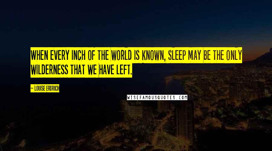Louise Erdrich Quotes: When every inch of the world is known, sleep may be the only wilderness that we have left.