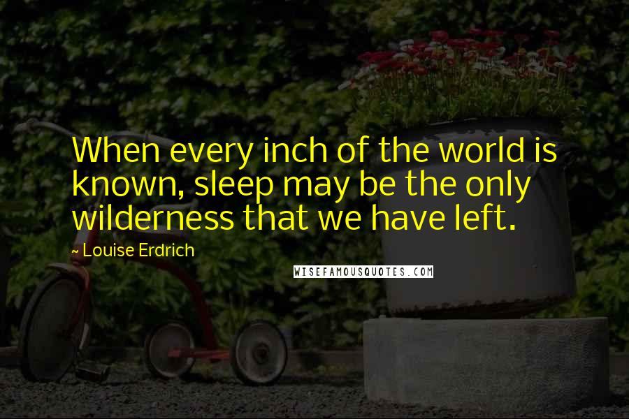 Louise Erdrich Quotes: When every inch of the world is known, sleep may be the only wilderness that we have left.