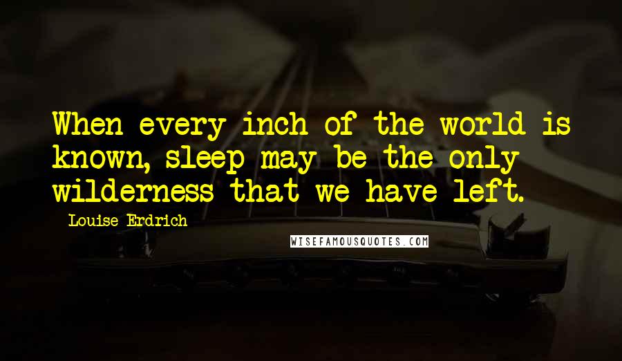 Louise Erdrich Quotes: When every inch of the world is known, sleep may be the only wilderness that we have left.