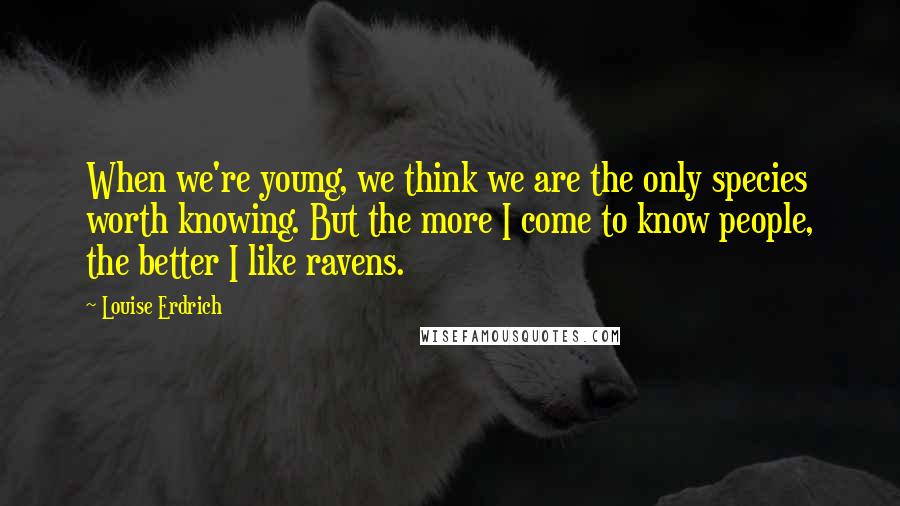 Louise Erdrich Quotes: When we're young, we think we are the only species worth knowing. But the more I come to know people, the better I like ravens.