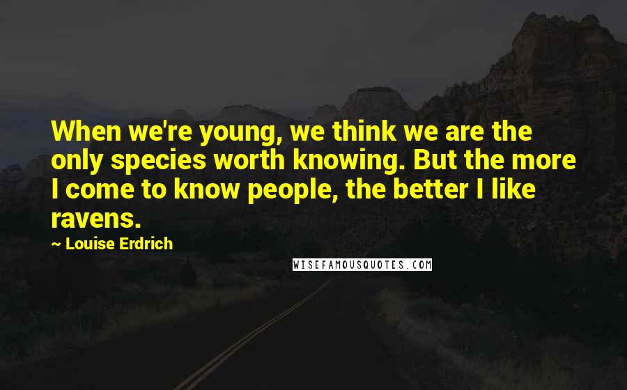 Louise Erdrich Quotes: When we're young, we think we are the only species worth knowing. But the more I come to know people, the better I like ravens.