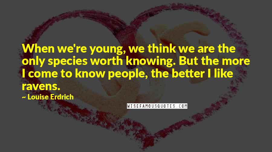 Louise Erdrich Quotes: When we're young, we think we are the only species worth knowing. But the more I come to know people, the better I like ravens.