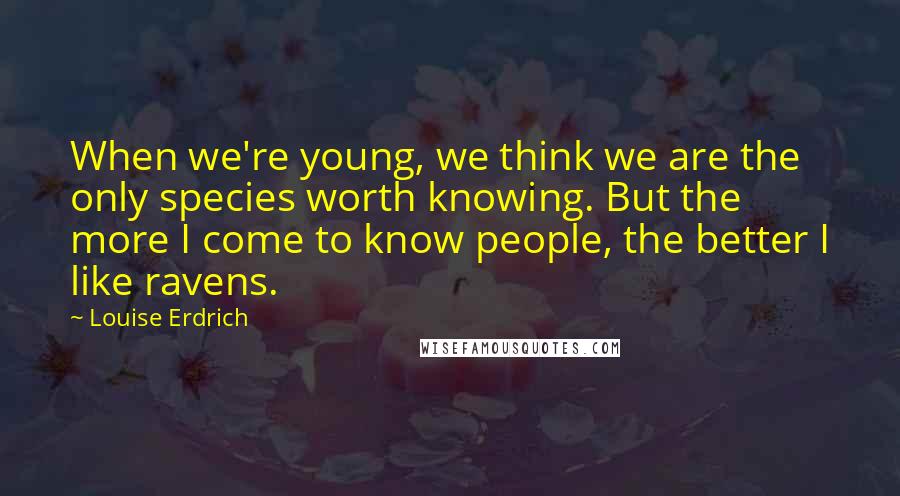 Louise Erdrich Quotes: When we're young, we think we are the only species worth knowing. But the more I come to know people, the better I like ravens.