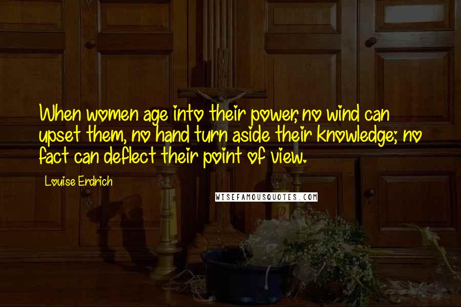 Louise Erdrich Quotes: When women age into their power, no wind can upset them, no hand turn aside their knowledge; no fact can deflect their point of view.