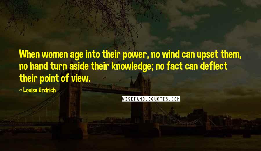 Louise Erdrich Quotes: When women age into their power, no wind can upset them, no hand turn aside their knowledge; no fact can deflect their point of view.