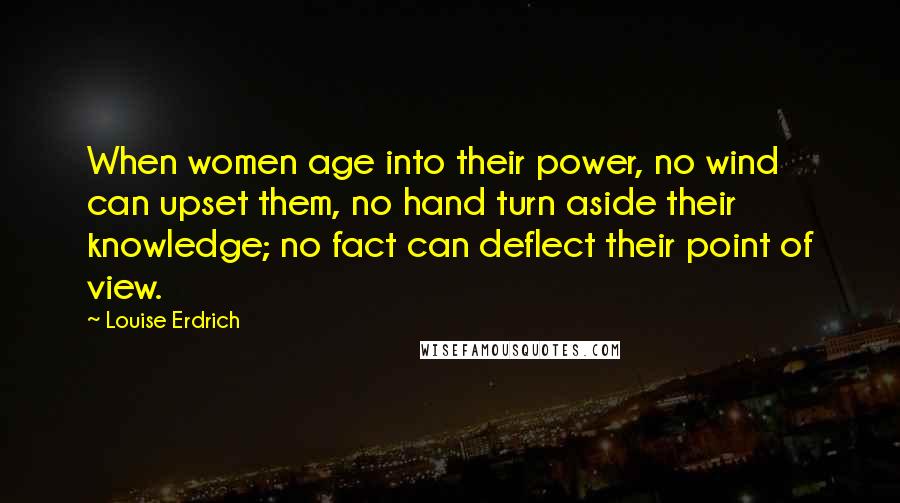 Louise Erdrich Quotes: When women age into their power, no wind can upset them, no hand turn aside their knowledge; no fact can deflect their point of view.