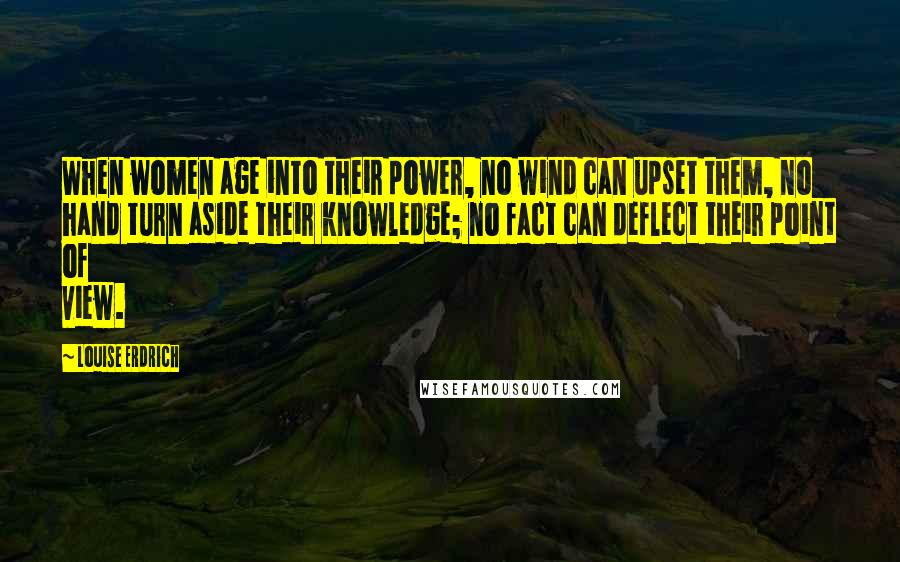 Louise Erdrich Quotes: When women age into their power, no wind can upset them, no hand turn aside their knowledge; no fact can deflect their point of view.
