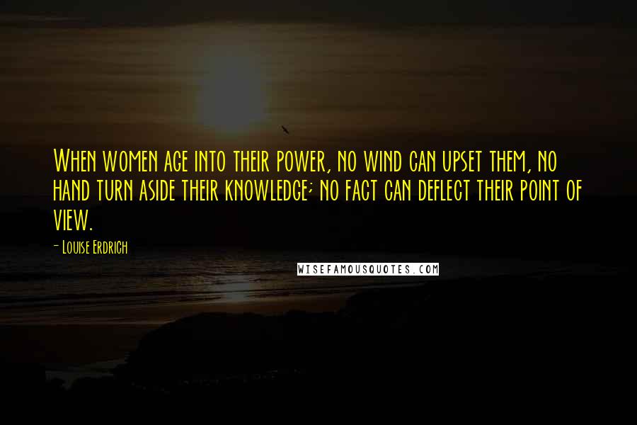 Louise Erdrich Quotes: When women age into their power, no wind can upset them, no hand turn aside their knowledge; no fact can deflect their point of view.