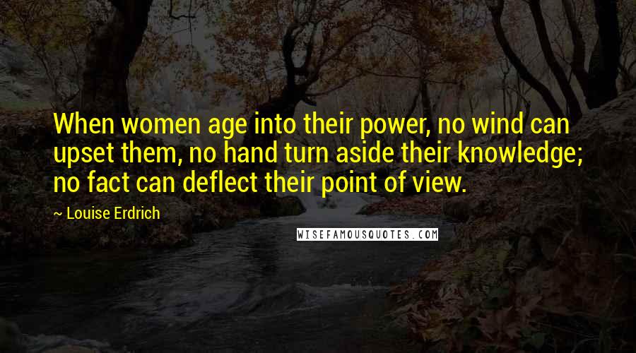 Louise Erdrich Quotes: When women age into their power, no wind can upset them, no hand turn aside their knowledge; no fact can deflect their point of view.