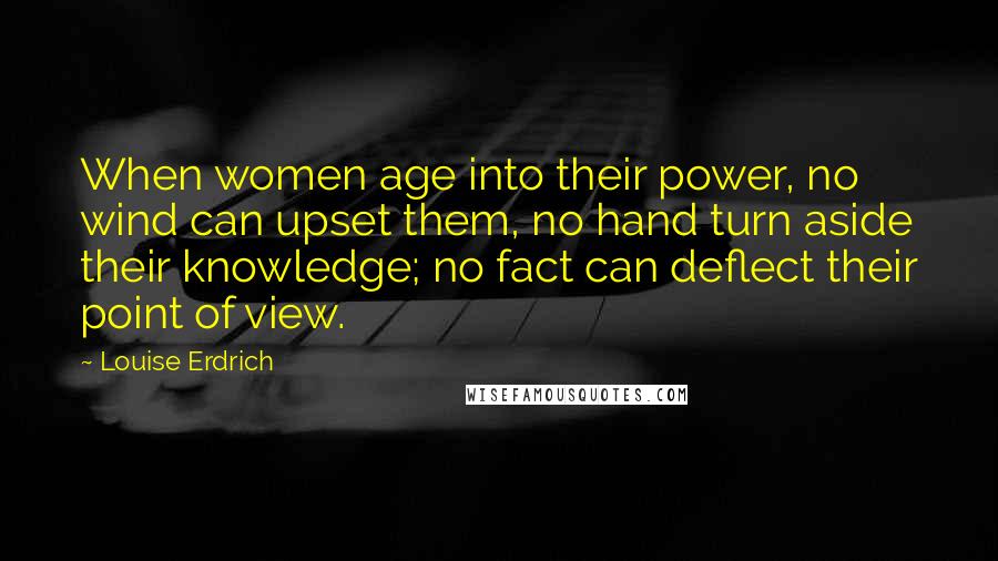 Louise Erdrich Quotes: When women age into their power, no wind can upset them, no hand turn aside their knowledge; no fact can deflect their point of view.