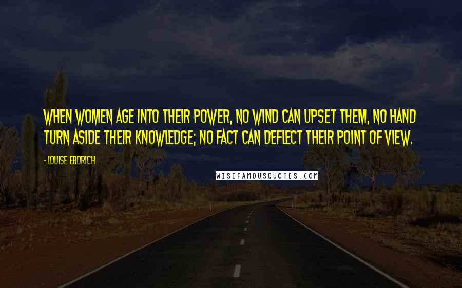 Louise Erdrich Quotes: When women age into their power, no wind can upset them, no hand turn aside their knowledge; no fact can deflect their point of view.