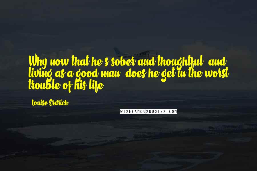 Louise Erdrich Quotes: Why now that he's sober and thoughtful, and living as a good man, does he get in the worst trouble of his life?