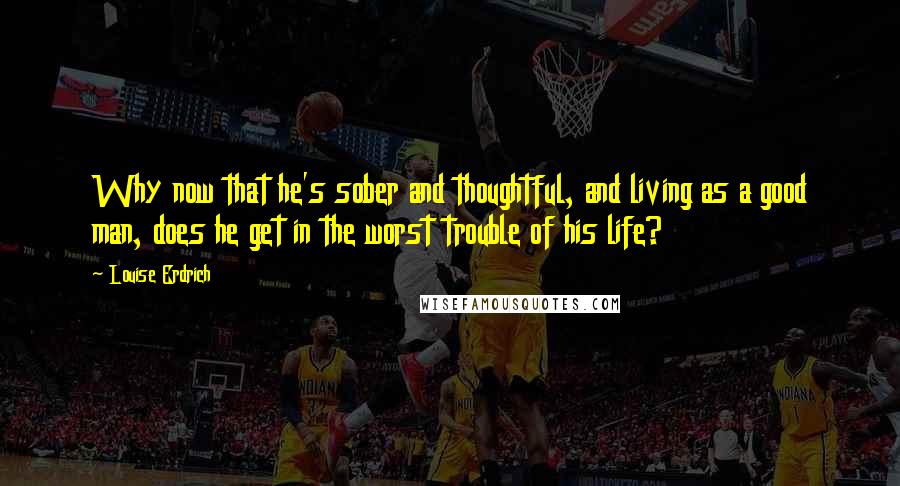 Louise Erdrich Quotes: Why now that he's sober and thoughtful, and living as a good man, does he get in the worst trouble of his life?