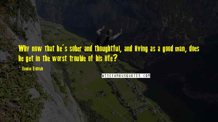 Louise Erdrich Quotes: Why now that he's sober and thoughtful, and living as a good man, does he get in the worst trouble of his life?