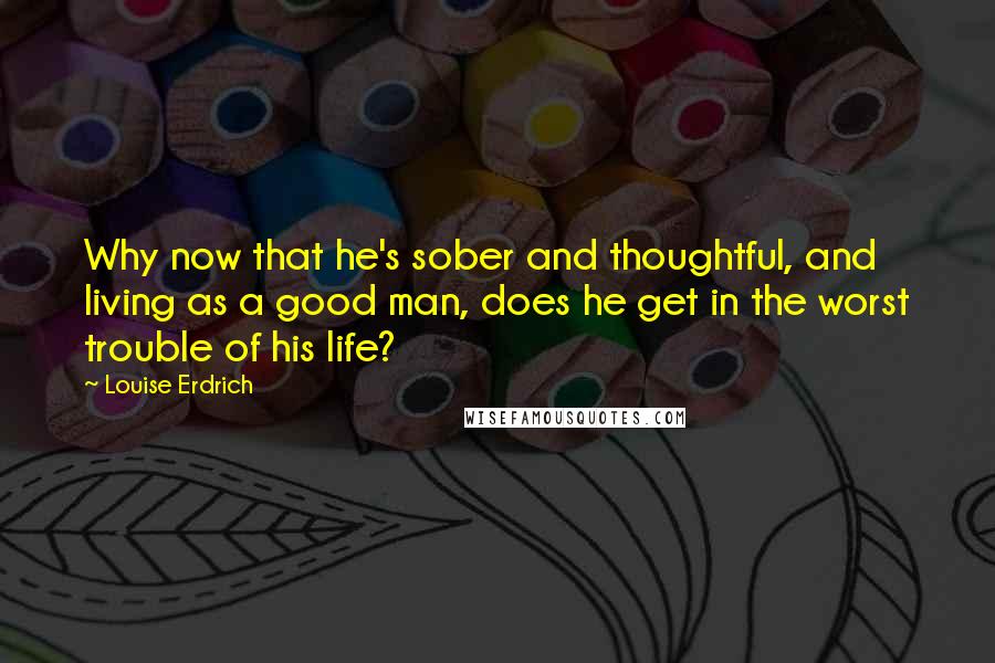 Louise Erdrich Quotes: Why now that he's sober and thoughtful, and living as a good man, does he get in the worst trouble of his life?