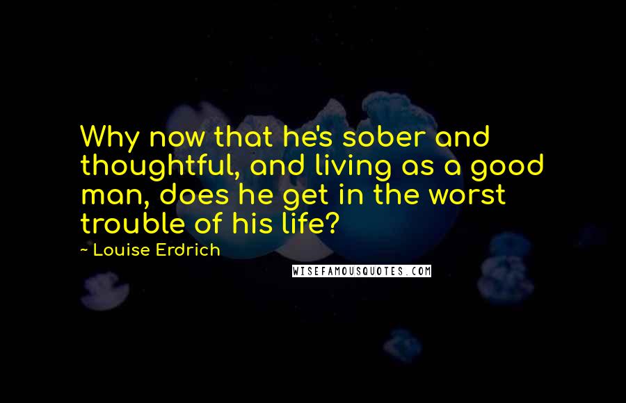 Louise Erdrich Quotes: Why now that he's sober and thoughtful, and living as a good man, does he get in the worst trouble of his life?