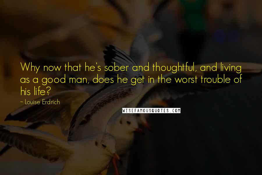 Louise Erdrich Quotes: Why now that he's sober and thoughtful, and living as a good man, does he get in the worst trouble of his life?