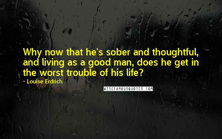 Louise Erdrich Quotes: Why now that he's sober and thoughtful, and living as a good man, does he get in the worst trouble of his life?