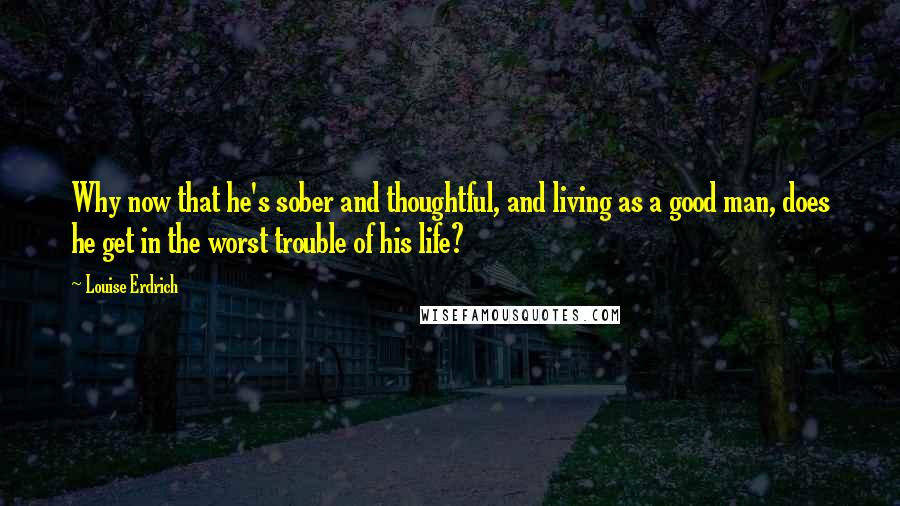 Louise Erdrich Quotes: Why now that he's sober and thoughtful, and living as a good man, does he get in the worst trouble of his life?