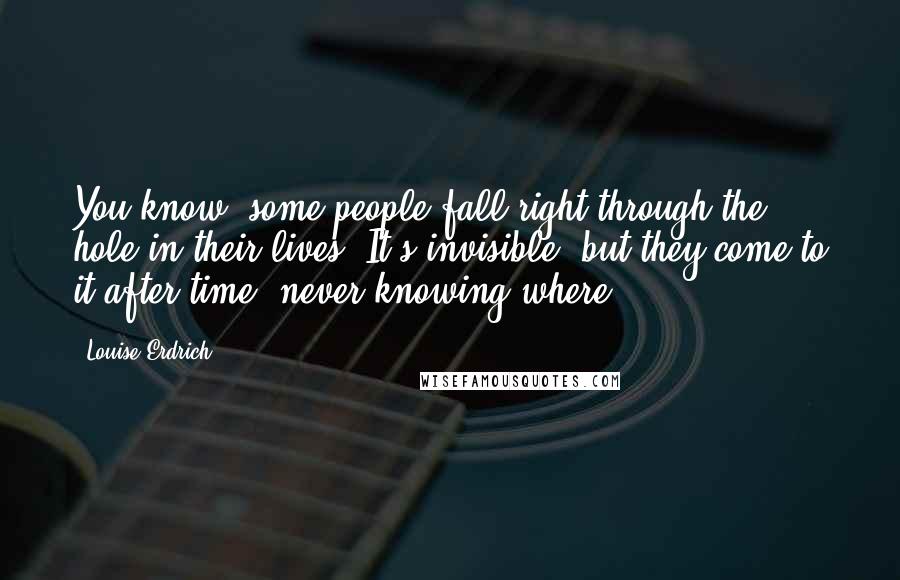 Louise Erdrich Quotes: You know, some people fall right through the hole in their lives. It's invisible, but they come to it after time, never knowing where.