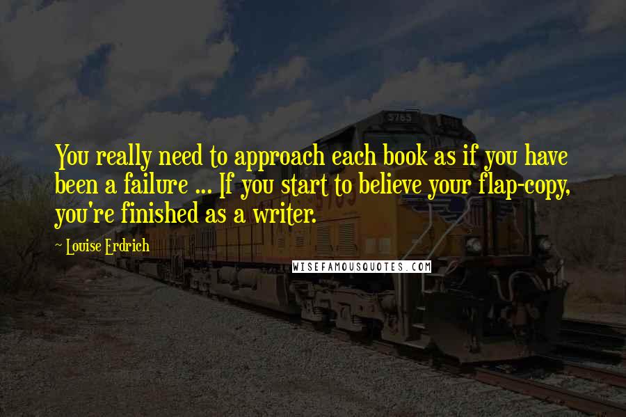 Louise Erdrich Quotes: You really need to approach each book as if you have been a failure ... If you start to believe your flap-copy, you're finished as a writer.