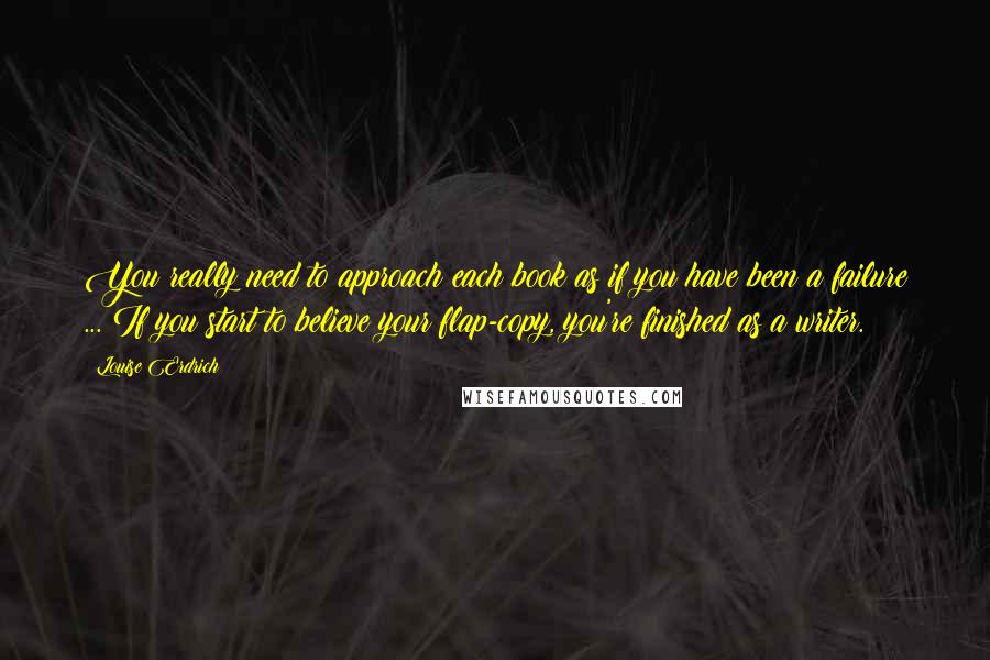 Louise Erdrich Quotes: You really need to approach each book as if you have been a failure ... If you start to believe your flap-copy, you're finished as a writer.