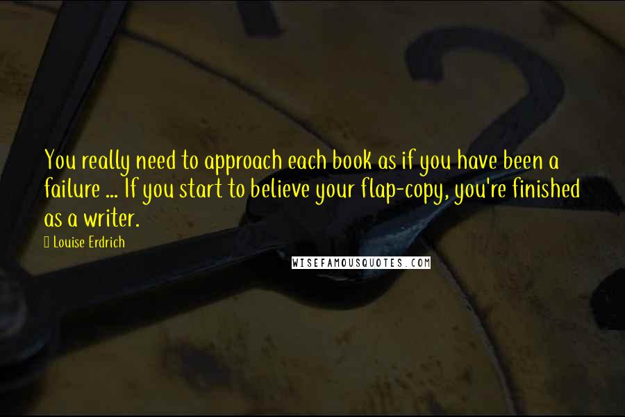 Louise Erdrich Quotes: You really need to approach each book as if you have been a failure ... If you start to believe your flap-copy, you're finished as a writer.