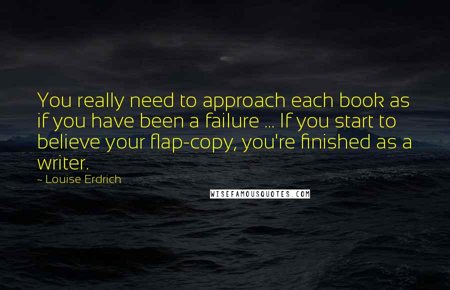 Louise Erdrich Quotes: You really need to approach each book as if you have been a failure ... If you start to believe your flap-copy, you're finished as a writer.