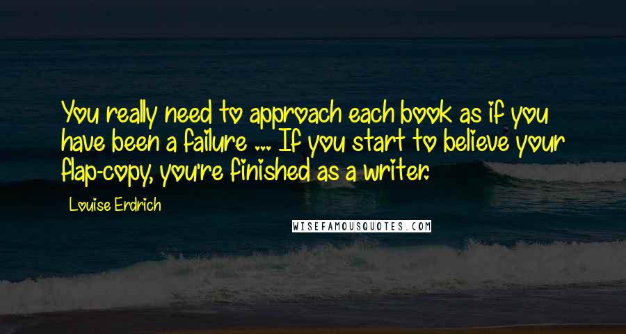 Louise Erdrich Quotes: You really need to approach each book as if you have been a failure ... If you start to believe your flap-copy, you're finished as a writer.