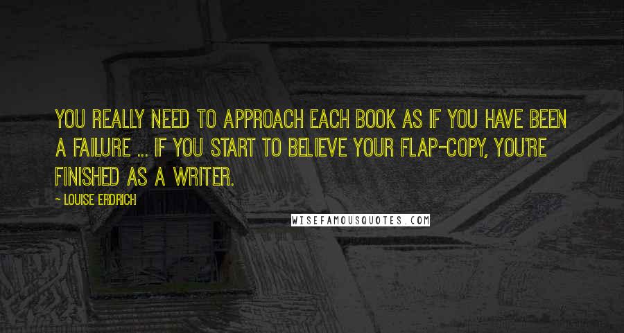 Louise Erdrich Quotes: You really need to approach each book as if you have been a failure ... If you start to believe your flap-copy, you're finished as a writer.