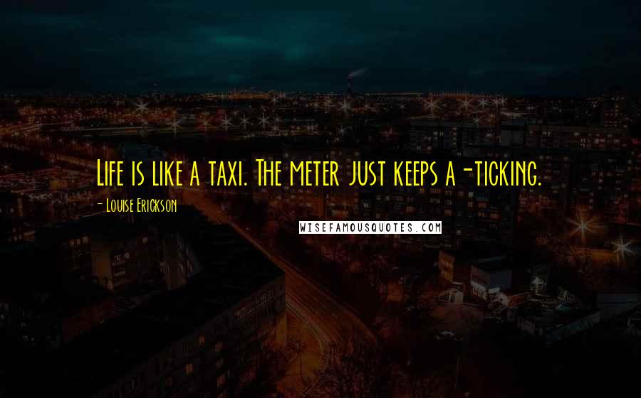 Louise Erickson Quotes: Life is like a taxi. The meter just keeps a-ticking.