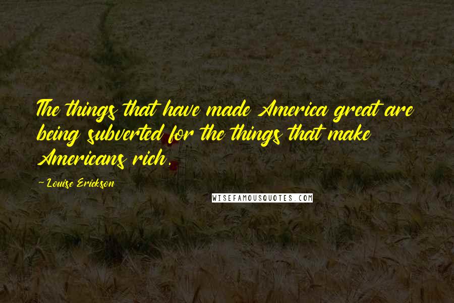 Louise Erickson Quotes: The things that have made America great are being subverted for the things that make Americans rich.