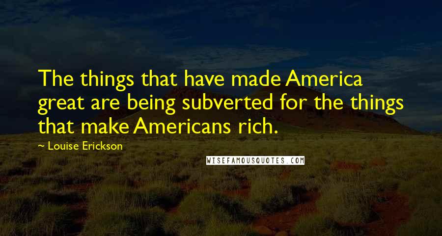 Louise Erickson Quotes: The things that have made America great are being subverted for the things that make Americans rich.