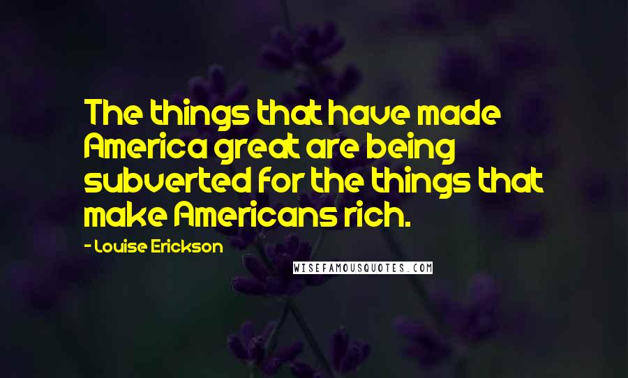 Louise Erickson Quotes: The things that have made America great are being subverted for the things that make Americans rich.