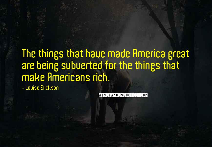 Louise Erickson Quotes: The things that have made America great are being subverted for the things that make Americans rich.