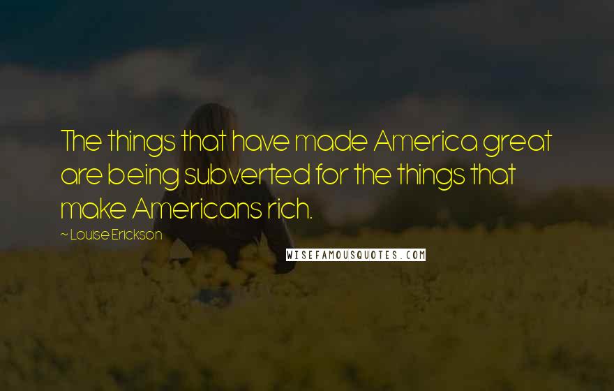 Louise Erickson Quotes: The things that have made America great are being subverted for the things that make Americans rich.