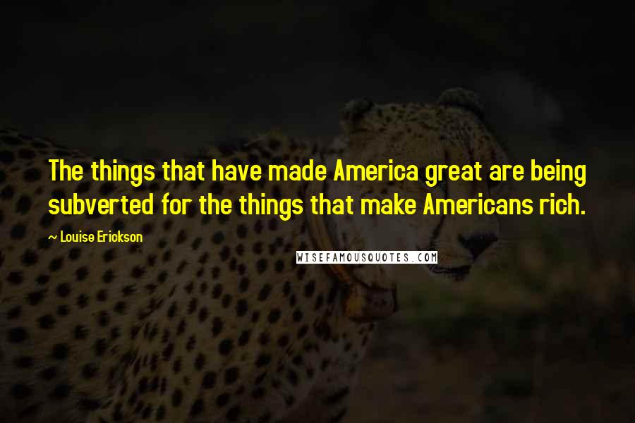 Louise Erickson Quotes: The things that have made America great are being subverted for the things that make Americans rich.
