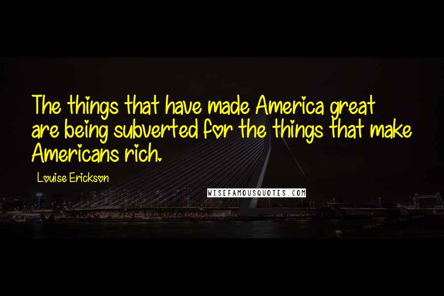 Louise Erickson Quotes: The things that have made America great are being subverted for the things that make Americans rich.