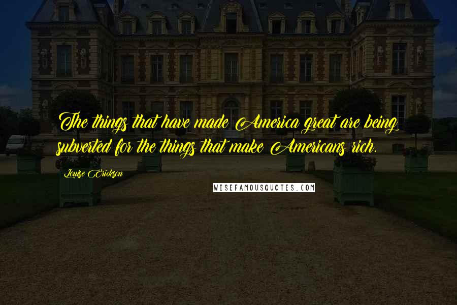 Louise Erickson Quotes: The things that have made America great are being subverted for the things that make Americans rich.