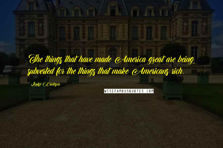 Louise Erickson Quotes: The things that have made America great are being subverted for the things that make Americans rich.