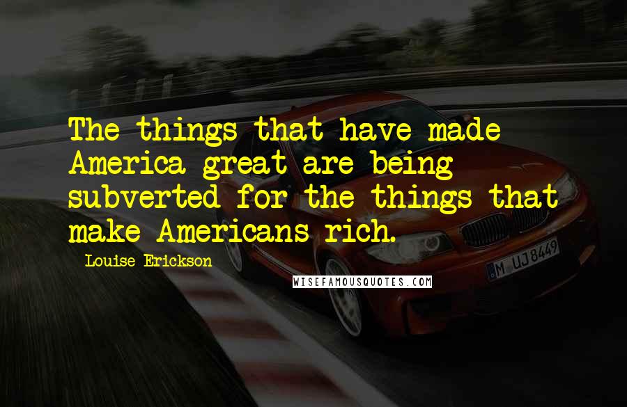 Louise Erickson Quotes: The things that have made America great are being subverted for the things that make Americans rich.