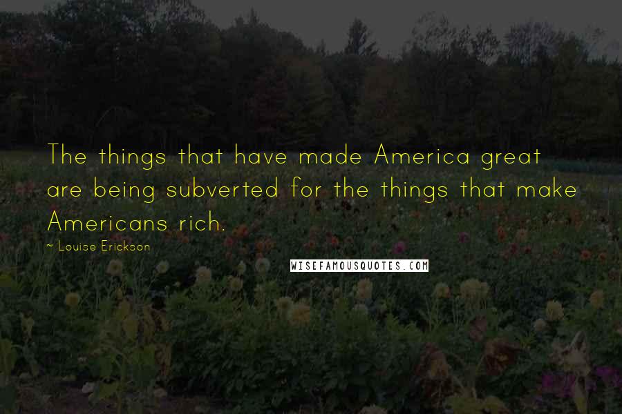 Louise Erickson Quotes: The things that have made America great are being subverted for the things that make Americans rich.