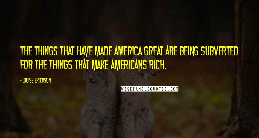 Louise Erickson Quotes: The things that have made America great are being subverted for the things that make Americans rich.