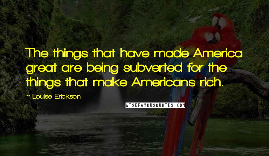 Louise Erickson Quotes: The things that have made America great are being subverted for the things that make Americans rich.