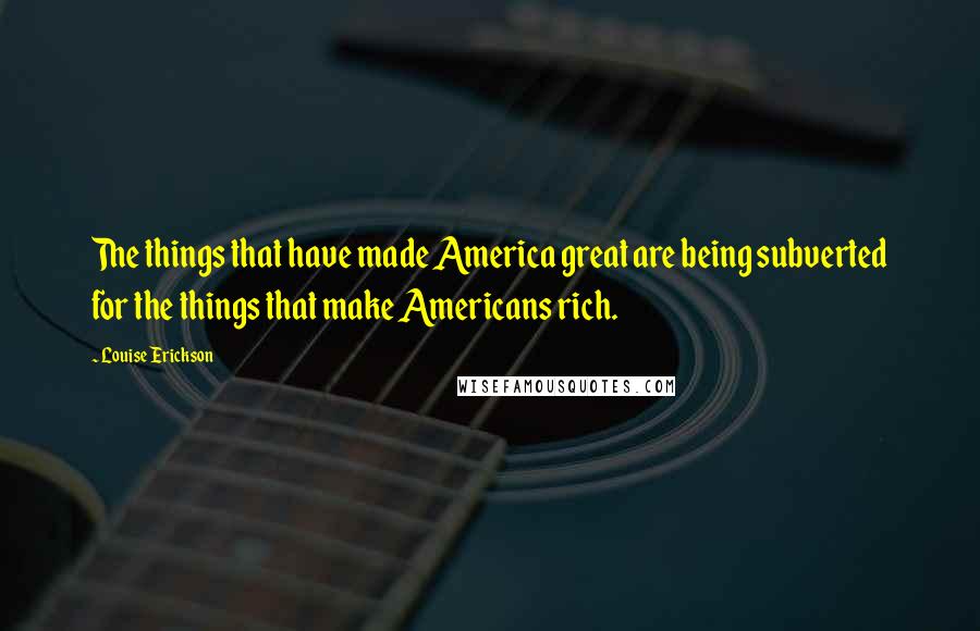 Louise Erickson Quotes: The things that have made America great are being subverted for the things that make Americans rich.