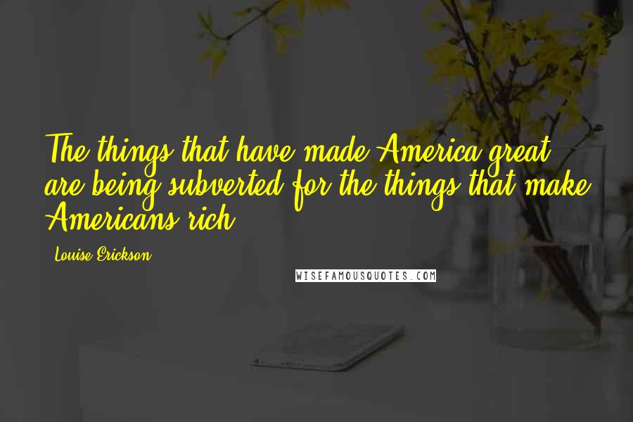 Louise Erickson Quotes: The things that have made America great are being subverted for the things that make Americans rich.