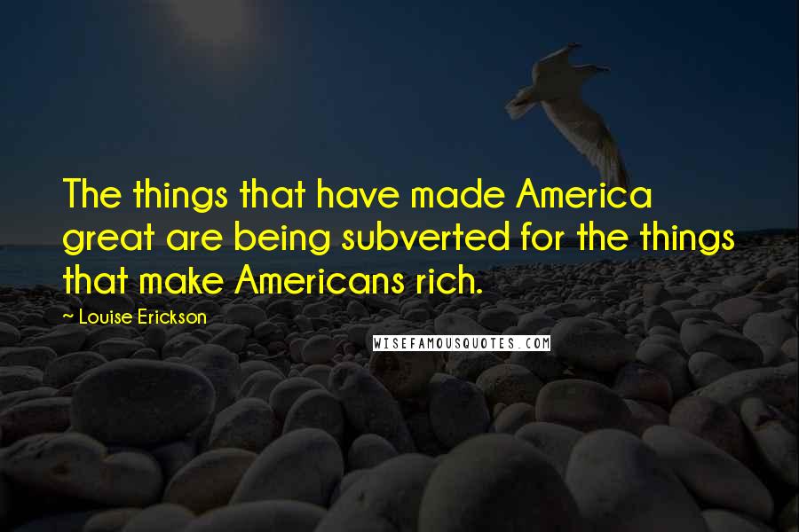 Louise Erickson Quotes: The things that have made America great are being subverted for the things that make Americans rich.