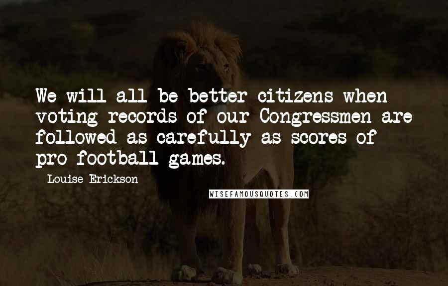 Louise Erickson Quotes: We will all be better citizens when voting records of our Congressmen are followed as carefully as scores of pro-football games.