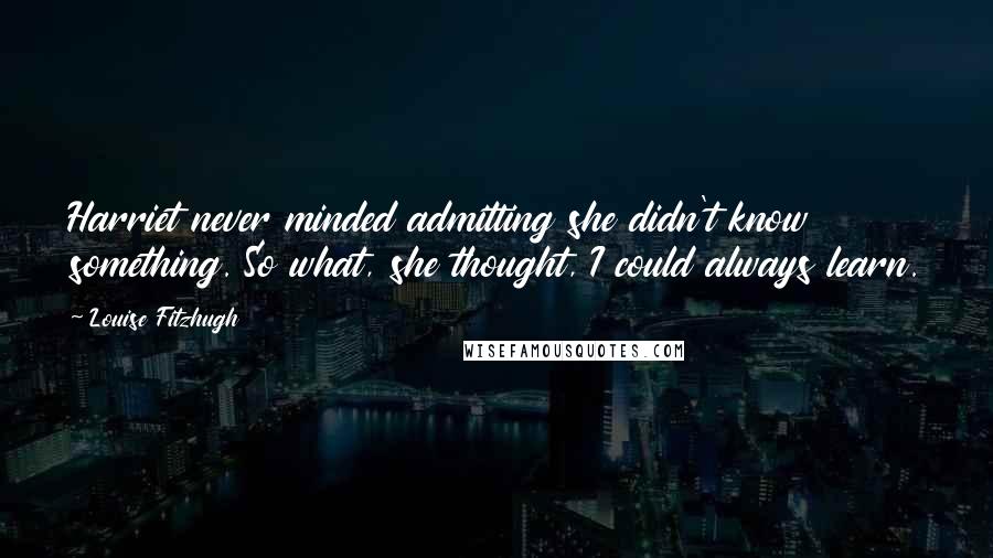 Louise Fitzhugh Quotes: Harriet never minded admitting she didn't know something. So what, she thought, I could always learn.
